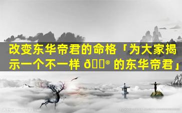 改变东华帝君的命格「为大家揭示一个不一样 💮 的东华帝君」